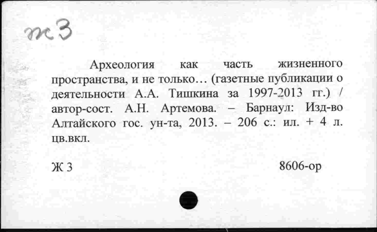 ﻿W.3
Археология как часть жизненного пространства, и не только... (газетные публикации о деятельности А.А. Тишкина за 1997-2013 гг.) / автор-сост. А.Н. Артемова. - Барнаул: Изд-во Алтайского гос. ун-та, 2013. - 206 с.: ил. + 4 л. цв.вкл.
ЖЗ
8606-ор